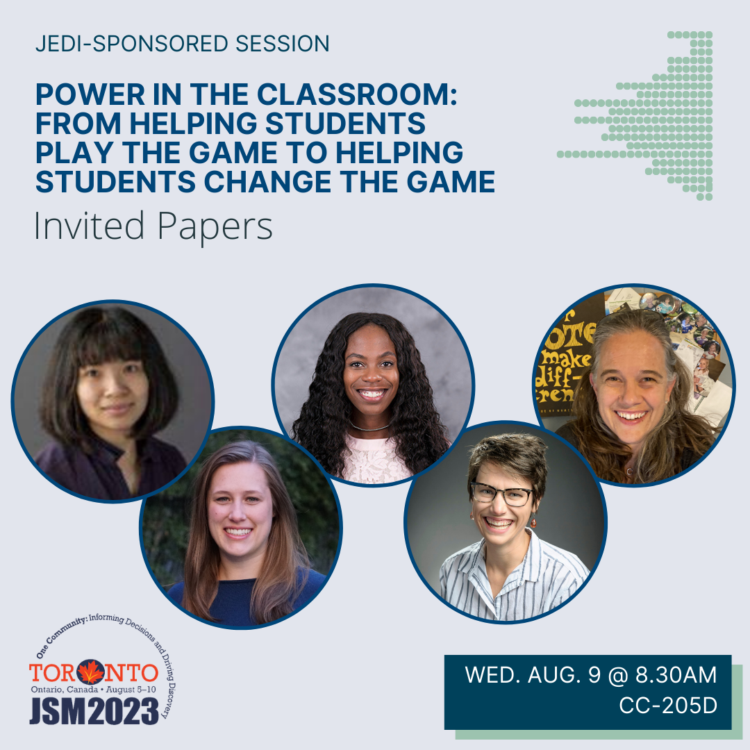 A graphic on a blue-gray background with the JSM 2023 logo in the bottom left corner and the talk date (Wednesday August 9 @ 8.30am) and location (CC-205D) in a box in the bottom right corner. The image is topped with the text 'JEDI-sponsored session' above the bold blue title 'Power in the Classroom: From Helping Students Play the Game to Helping Students Change the Game'. Five photos of the session participants (Leslie Myint [Macalester College], Kelsey Grinde [Macalester College], Felicia Simpson [Winston-Salem State University], Allison Theobold [Cal Poly], Johanna Hardin [Pomona College]) are displayed below.