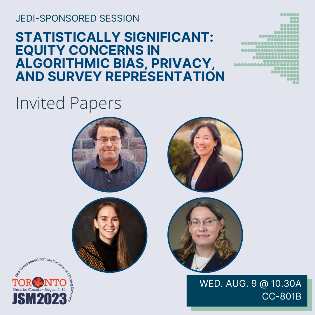 A graphic on a blue-gray background with the JSM 2023 logo in the bottom left corner and the talk date (Wednesday August 9 @ 10.30am) and location (CC-801B) in a box in the bottom right corner. The image is topped with the text 'JEDI-sponsored session' above the bold blue title 'Statistically Significant: Equity Concerns in Algorithmic Bias, Privacy, and Survey Representation'. Four photos of the session participants (Raphael Nishimura [University of Michigan], Claire McKay Bowen [Urban Institute], Amanda Coston [Carnegie Mellon University], Susan Gregurick [National Institutes of Health]) are displayed below.
