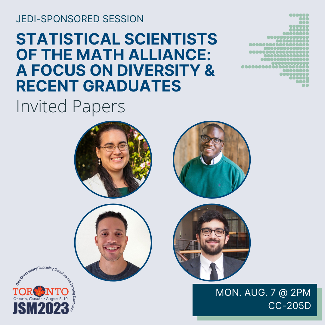A graphic on a blue-gray background with the JSM 2023 logo in the bottom left corner and the talk date (Monday August 7 @ 2pm) and location (CC-205D) in a box in the bottom right corner. The image is topped with the text 'JEDI-sponsored session' above the bold blue title 'Statistical Scientists of the Math Alliance: A Focus on Diversity & Recent Graduates'. Four photos of the session participants (Natalie Gasca [University of Washington], Immanuel Williams [California Polytechnic State University], Kyle Duke [Amazon.com], Javier Flores [Pacific Northwest National Laboratory]) are displayed below.
