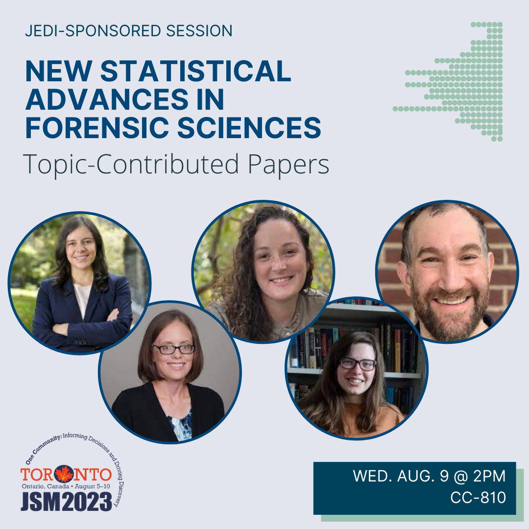 A graphic on a blue-gray background with the JSM 2023 logo in the bottom left corner and the talk date (Wednesday August 9 @ 2pm) and location (CC-810) in a box in the bottom right corner. The image is topped with the text 'JEDI-sponsored session' above the bold blue title 'New statistical advances in forensic sciences'. Five photos of the session participants (Maria Cuellar [University of Pennsylvania], Kori Khan [Iowa State University], Amanda Luby [Swarthmore College], Cami Fuglsby [South Dakota State University], Michael Rosenblum [Johns Hopkins University]) are displayed below.